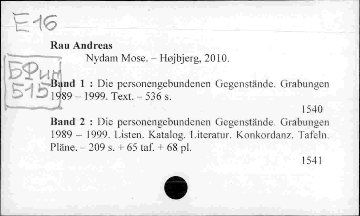 ﻿td<5
у «Зв
Rau Andreas
Nydam Mose. - Hojbjerg, 2010.
ind 1 : Die personengebundenen Gegenstände. Grabungen 89- 1999. Text.- 536 s.
1540
Band 2 : Die personengebundenen Gegenstände. Grabungen 1989 - 1999. Listen. Katalog. Literatur. Konkordanz. Tafeln. Pläne. - 209 s. + 65 taf. + 68 pl.
1541